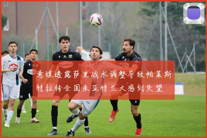 意媒透露萨里战术调整导致帕莱斯特拉转会国米亚特兰大感到失望