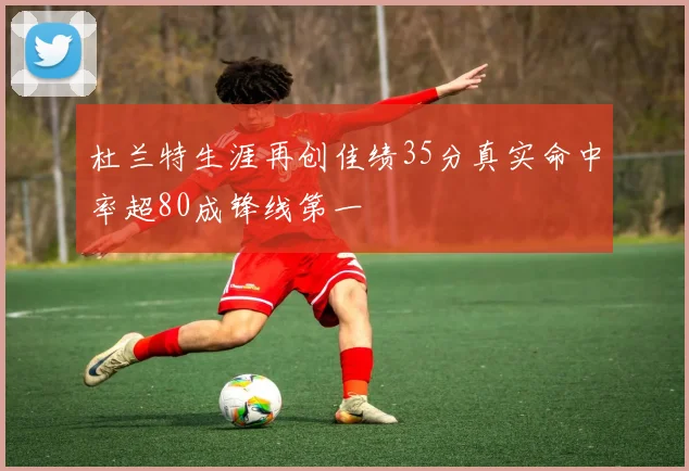 杜兰特生涯再创佳绩35分真实命中率超80成锋线第一