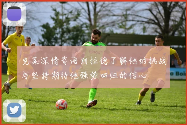 克莱深情寄语利拉德了解他的挑战与坚持期待他强势回归的信心