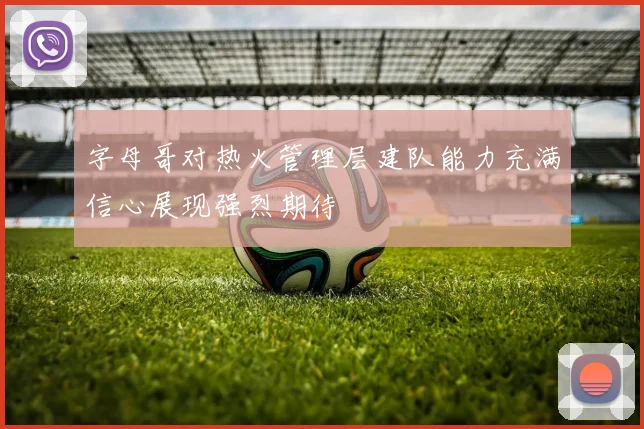 字母哥对热火管理层建队能力充满信心展现强烈期待