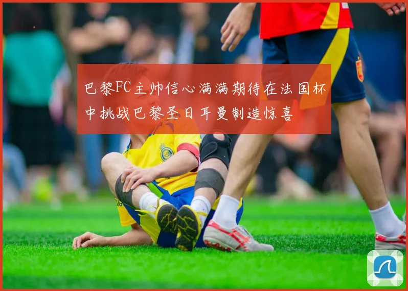 巴黎FC主帅信心满满期待在法国杯中挑战巴黎圣日耳曼制造惊喜