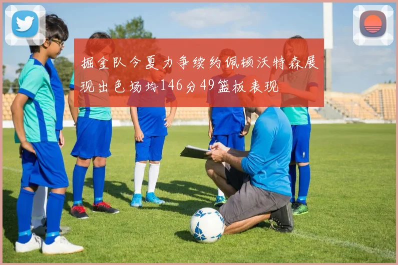 掘金队今夏力争续约佩顿沃特森展现出色场均146分49篮板表现