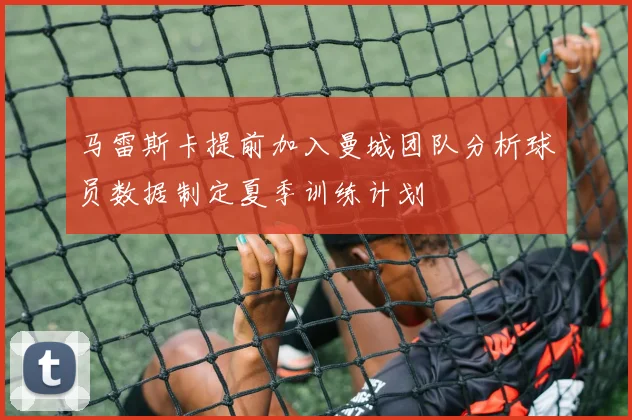 马雷斯卡提前加入曼城团队分析球员数据制定夏季训练计划
