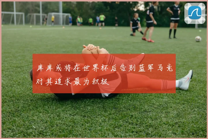 库库或将在世界杯后告别蓝军马竞对其追求最为积极