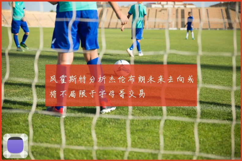 风霍斯特分析杰伦布朗未来去向或将不局限于字母哥交易