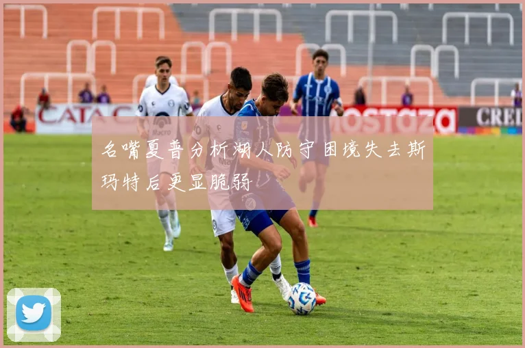名嘴夏普分析湖人防守困境失去斯玛特后更显脆弱