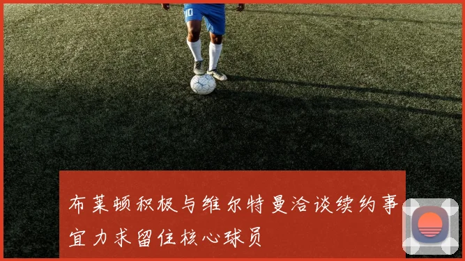 布莱顿积极与维尔特曼洽谈续约事宜力求留住核心球员