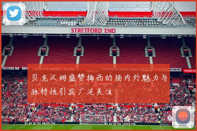 贝克汉姆盛赞梅西的场内外魅力与独特性引发广泛关注