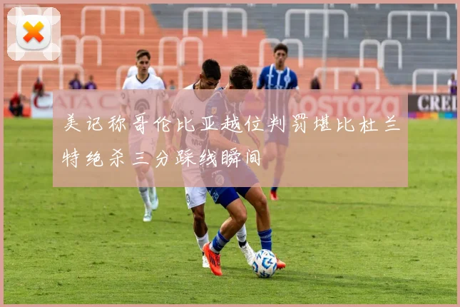 美记称哥伦比亚越位判罚堪比杜兰特绝杀三分踩线瞬间