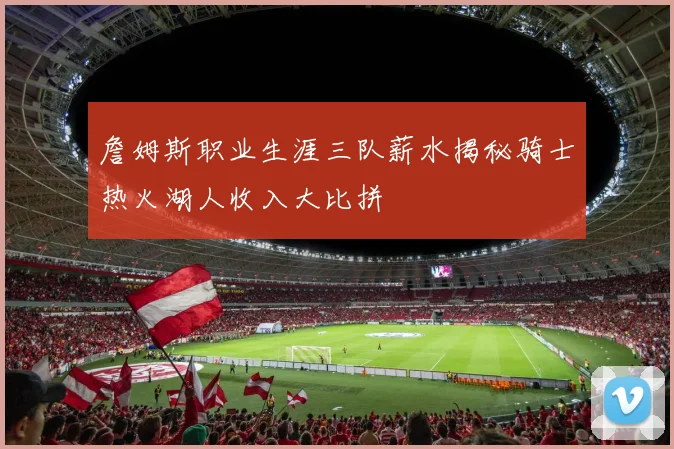 詹姆斯职业生涯三队薪水揭秘骑士热火湖人收入大比拼