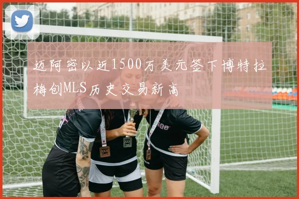 迈阿密以近1500万美元签下博特拉梅创MLS历史交易新高