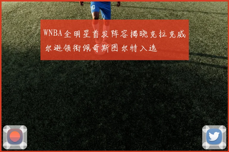 WNBA全明星首发阵容揭晓克拉克威尔逊领衔佩奇斯图尔特入选