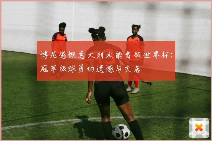 博尼感慨意大利未能晋级世界杯：冠军级球员的遗憾与失落