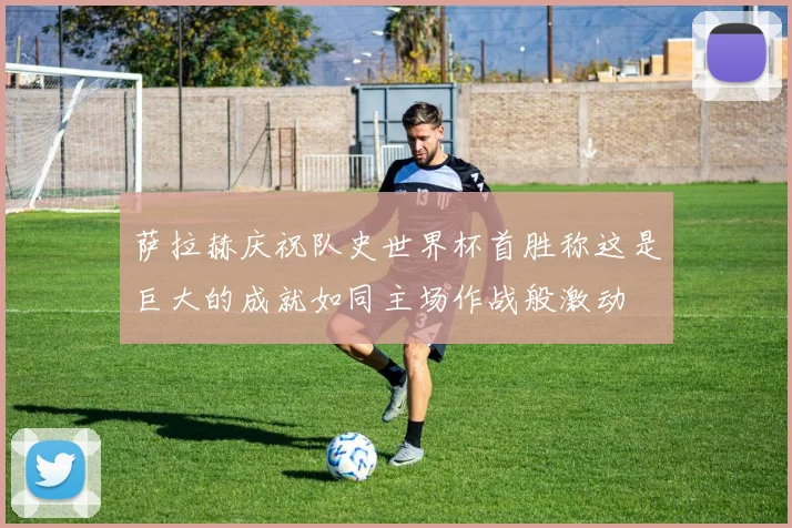萨拉赫庆祝队史世界杯首胜称这是巨大的成就如同主场作战般激动