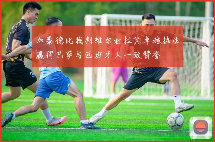 加泰德比裁判维尔杜拉凭卓越执法赢得巴萨与西班牙人一致赞誉