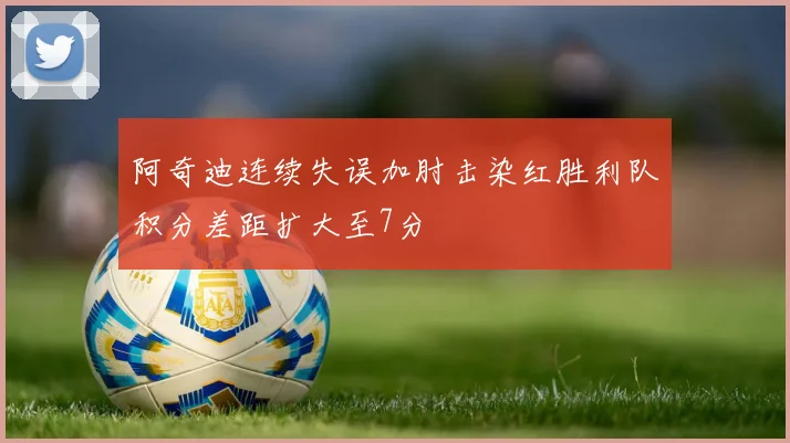 阿奇迪连续失误加肘击染红胜利队积分差距扩大至7分