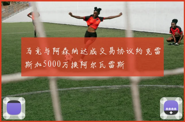 马竞与阿森纳达成交易协议约克雷斯加5000万换阿尔瓦雷斯