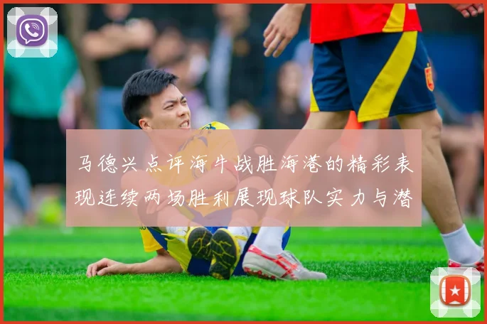 马德兴点评海牛战胜海港的精彩表现连续两场胜利展现球队实力与潜力