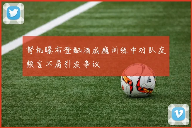 弩机曝布登酗酒成瘾训练中对队友频言不屑引发争议
