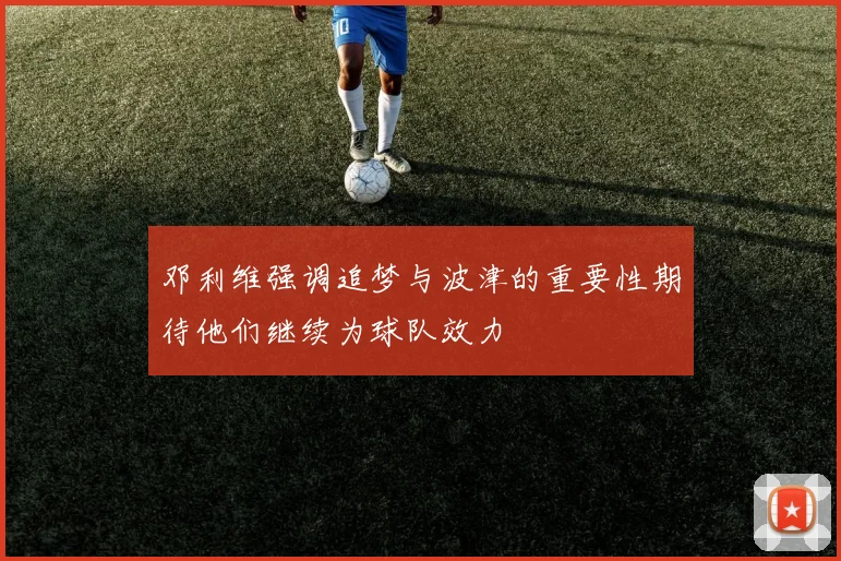 邓利维强调追梦与波津的重要性期待他们继续为球队效力