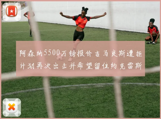 阿森纳5500万镑报价吉马良斯遭拒计划再次出击并希望留住约克雷斯