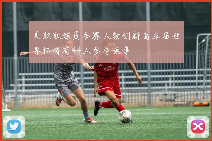 美职联球员参赛人数创新高本届世界杯将有44人参与竞争