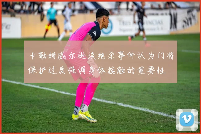 卡勒姆威尔逊谈绝杀事件认为门将保护过度强调身体接触的重要性